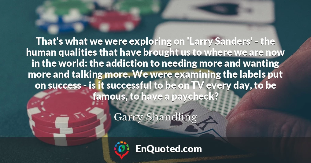 That's what we were exploring on 'Larry Sanders' - the human qualities that have brought us to where we are now in the world: the addiction to needing more and wanting more and talking more. We were examining the labels put on success - is it successful to be on TV every day, to be famous, to have a paycheck?