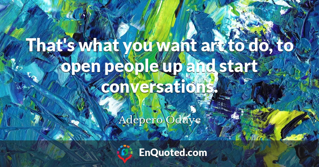 That's what you want art to do, to open people up and start conversations.