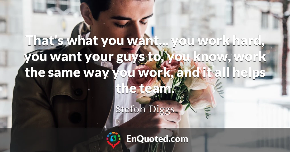 That's what you want... you work hard, you want your guys to, you know, work the same way you work, and it all helps the team.