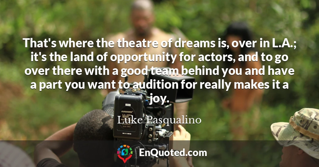 That's where the theatre of dreams is, over in L.A.; it's the land of opportunity for actors, and to go over there with a good team behind you and have a part you want to audition for really makes it a joy.