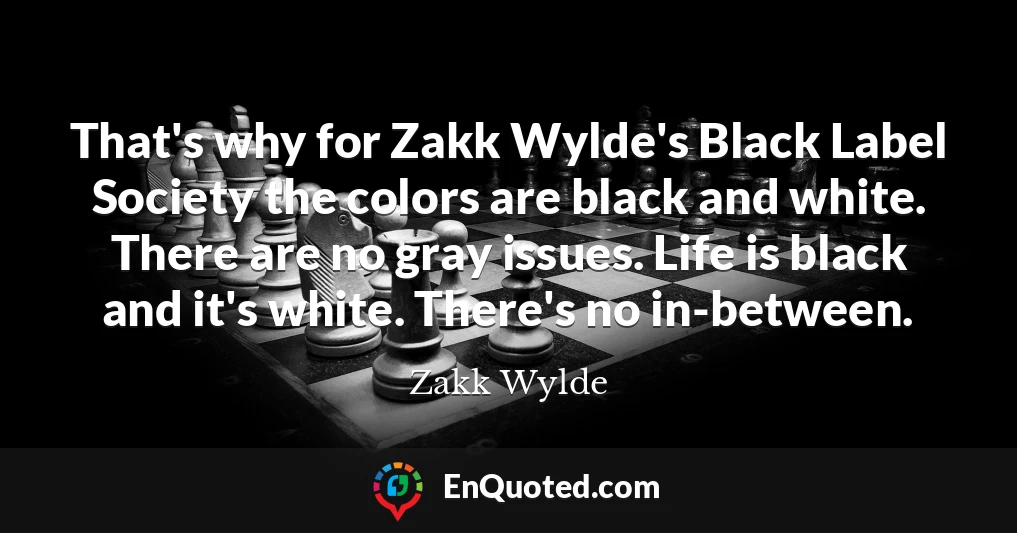 That's why for Zakk Wylde's Black Label Society the colors are black and white. There are no gray issues. Life is black and it's white. There's no in-between.