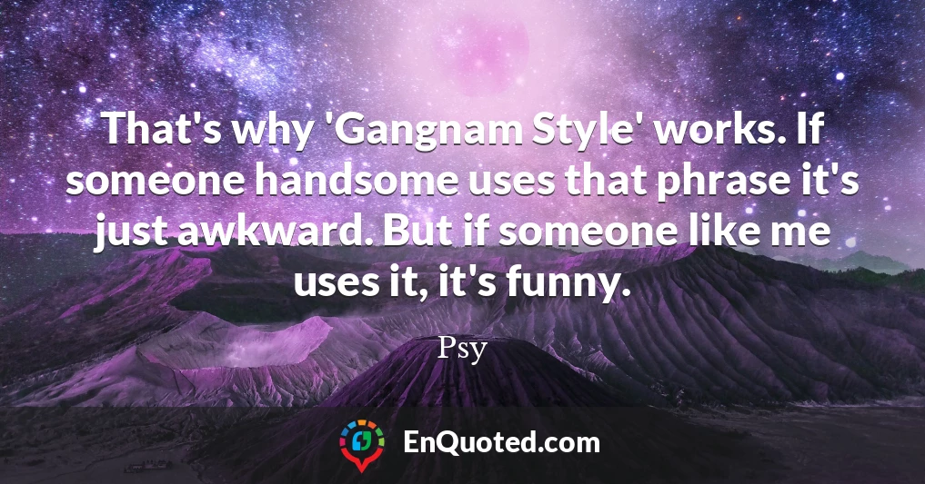 That's why 'Gangnam Style' works. If someone handsome uses that phrase it's just awkward. But if someone like me uses it, it's funny.