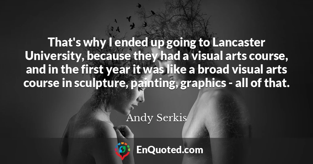 That's why I ended up going to Lancaster University, because they had a visual arts course, and in the first year it was like a broad visual arts course in sculpture, painting, graphics - all of that.