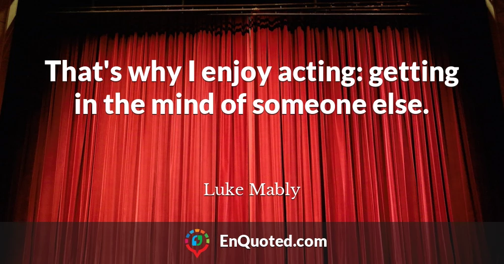 That's why I enjoy acting: getting in the mind of someone else.