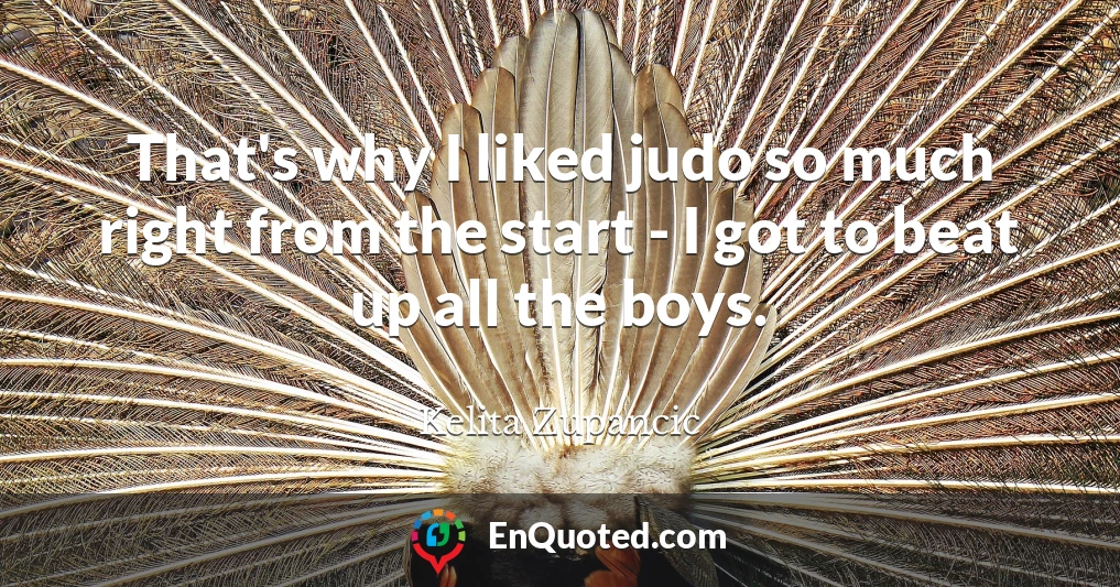 That's why I liked judo so much right from the start - I got to beat up all the boys.