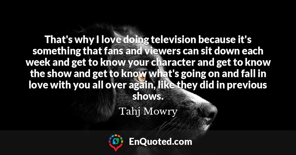 That's why I love doing television because it's something that fans and viewers can sit down each week and get to know your character and get to know the show and get to know what's going on and fall in love with you all over again, like they did in previous shows.