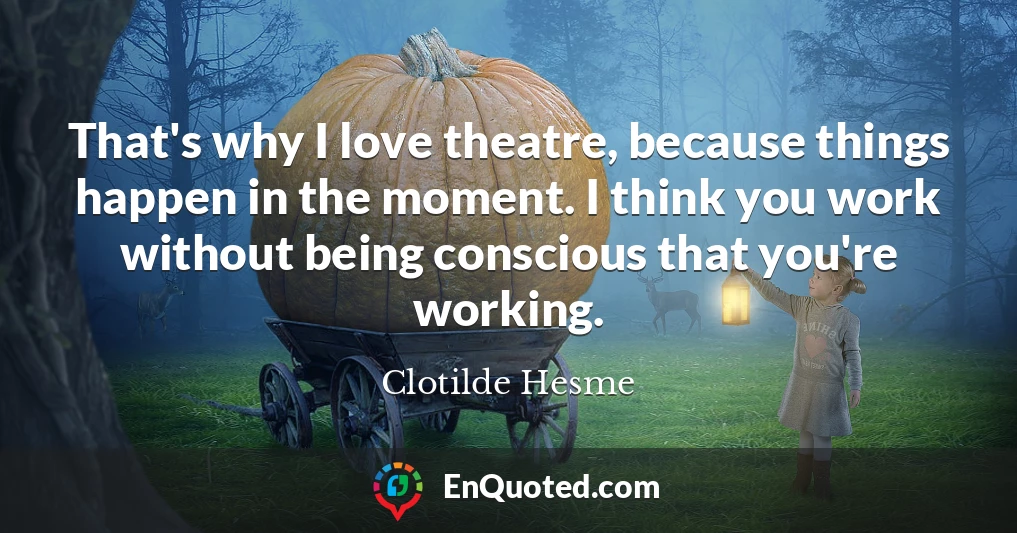 That's why I love theatre, because things happen in the moment. I think you work without being conscious that you're working.