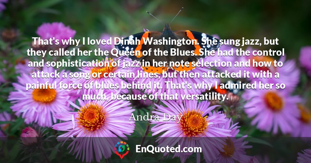 That's why I loved Dinah Washington. She sung jazz, but they called her the Queen of the Blues. She had the control and sophistication of jazz in her note selection and how to attack a song or certain lines, but then attacked it with a painful force of blues behind it. That's why I admired her so much, because of that versatility.