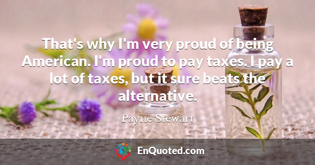 That's why I'm very proud of being American. I'm proud to pay taxes. I pay a lot of taxes, but it sure beats the alternative.