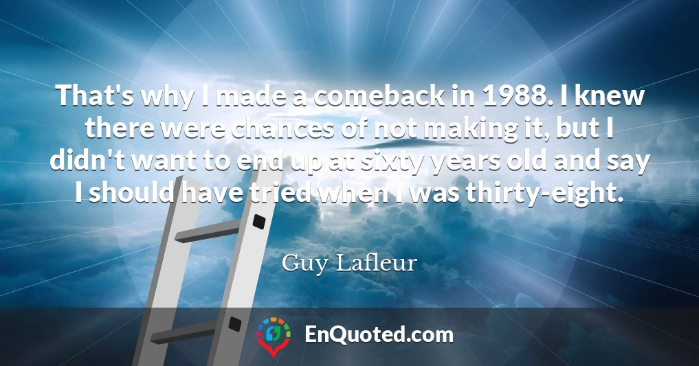 That's why I made a comeback in 1988. I knew there were chances of not making it, but I didn't want to end up at sixty years old and say I should have tried when I was thirty-eight.