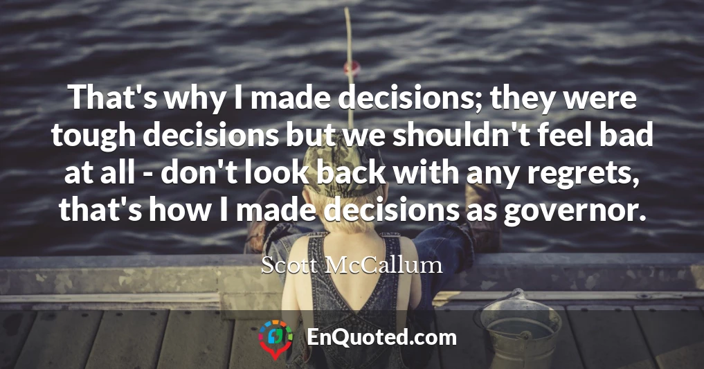 That's why I made decisions; they were tough decisions but we shouldn't feel bad at all - don't look back with any regrets, that's how I made decisions as governor.