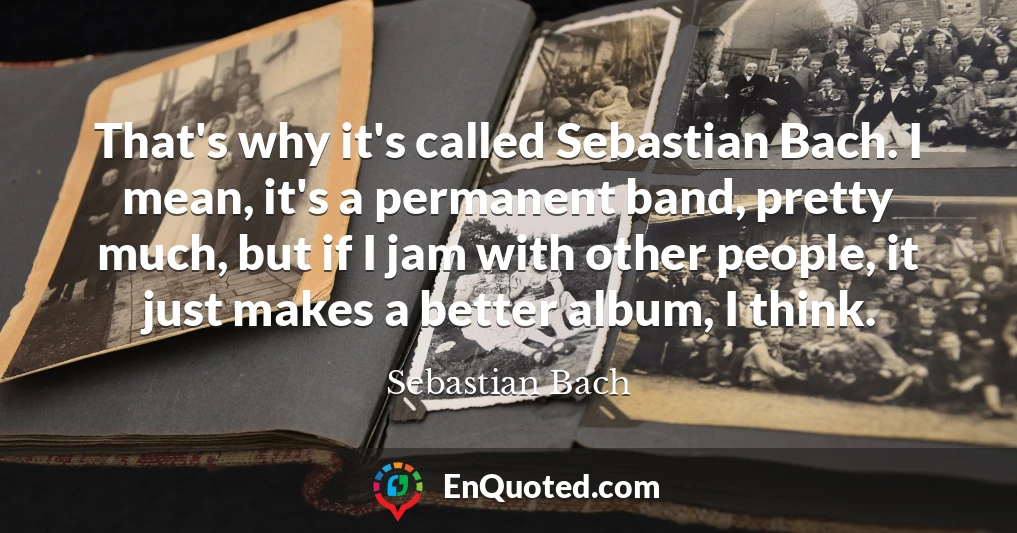 That's why it's called Sebastian Bach. I mean, it's a permanent band, pretty much, but if I jam with other people, it just makes a better album, I think.