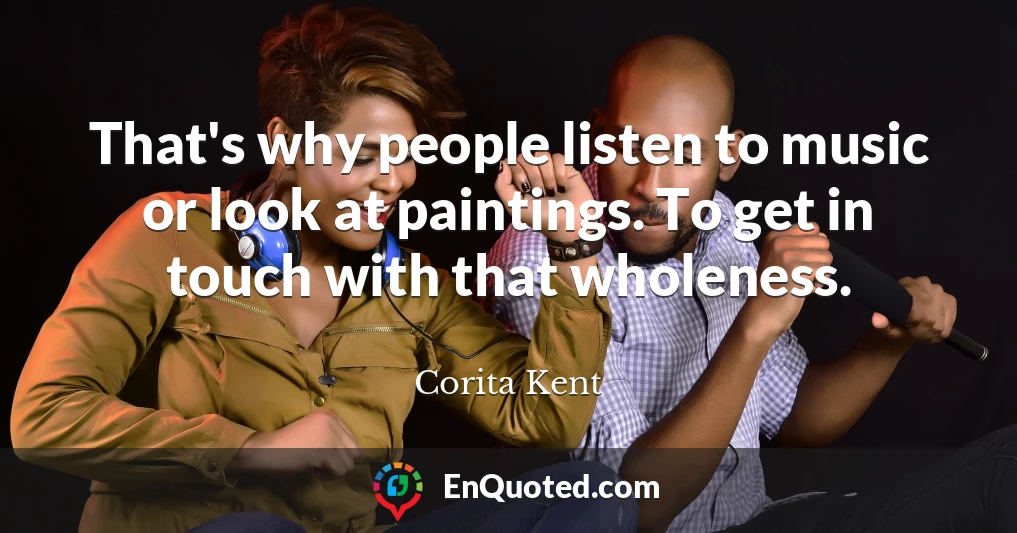 That's why people listen to music or look at paintings. To get in touch with that wholeness.