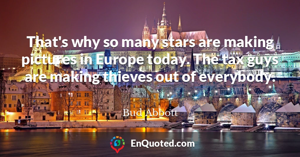 That's why so many stars are making pictures in Europe today. The tax guys are making thieves out of everybody.