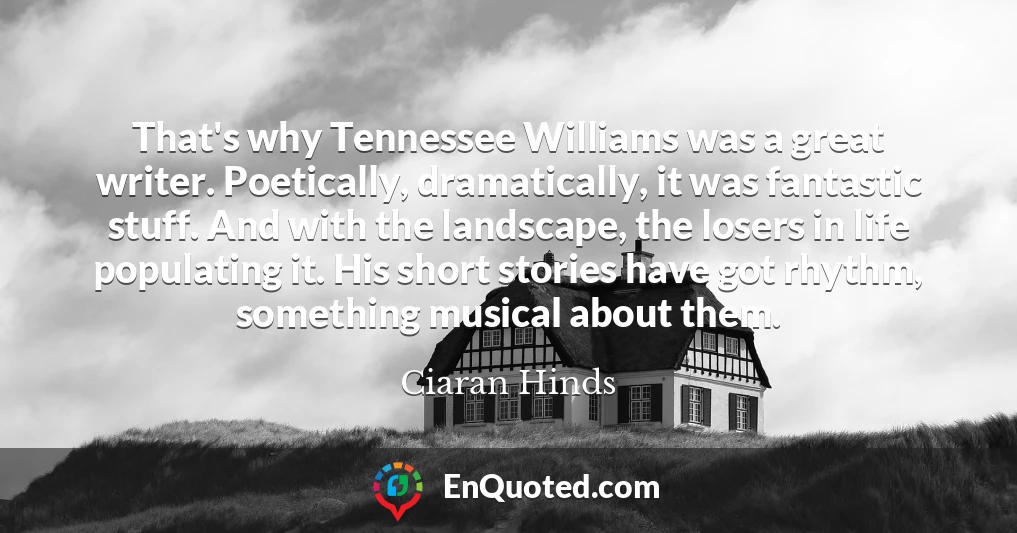 That's why Tennessee Williams was a great writer. Poetically, dramatically, it was fantastic stuff. And with the landscape, the losers in life populating it. His short stories have got rhythm, something musical about them.