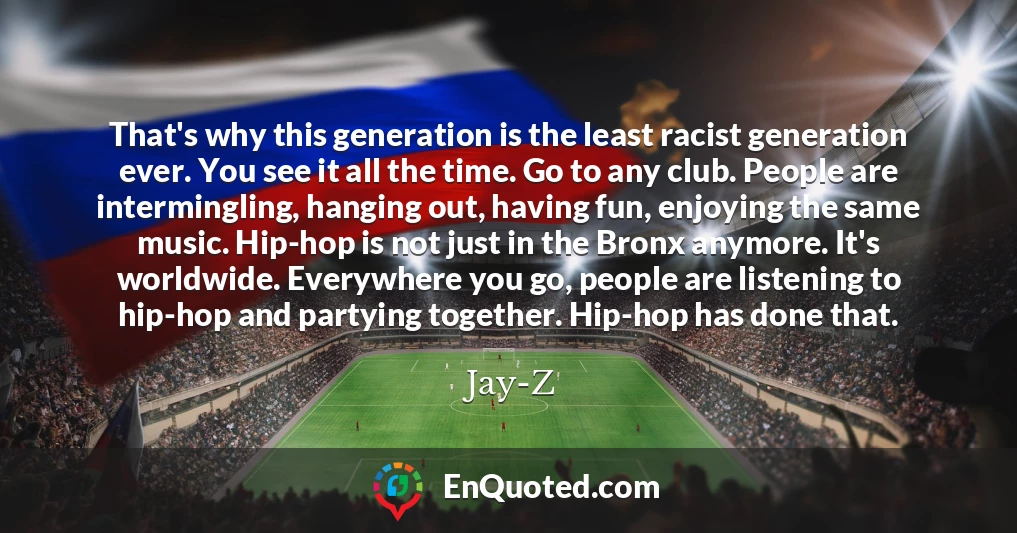 That's why this generation is the least racist generation ever. You see it all the time. Go to any club. People are intermingling, hanging out, having fun, enjoying the same music. Hip-hop is not just in the Bronx anymore. It's worldwide. Everywhere you go, people are listening to hip-hop and partying together. Hip-hop has done that.