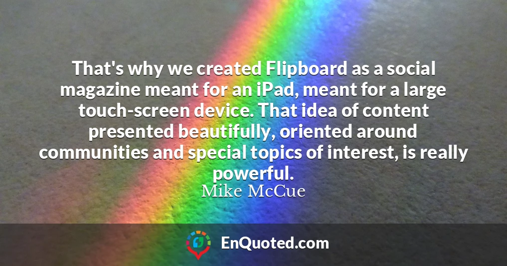 That's why we created Flipboard as a social magazine meant for an iPad, meant for a large touch-screen device. That idea of content presented beautifully, oriented around communities and special topics of interest, is really powerful.