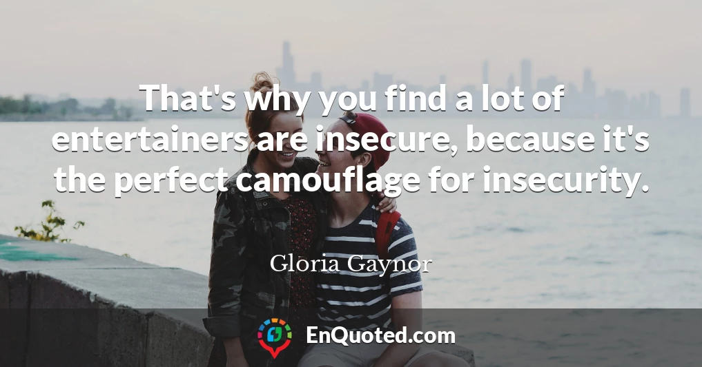 That's why you find a lot of entertainers are insecure, because it's the perfect camouflage for insecurity.