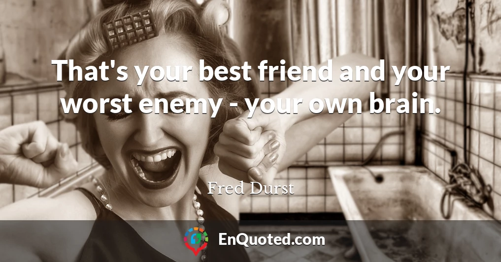 That's your best friend and your worst enemy - your own brain.