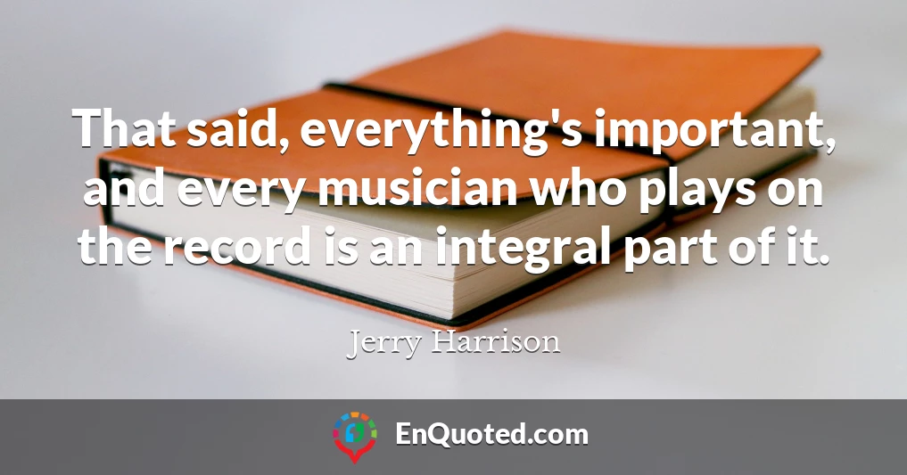 That said, everything's important, and every musician who plays on the record is an integral part of it.