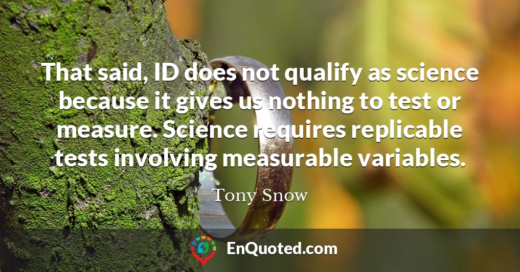 That said, ID does not qualify as science because it gives us nothing to test or measure. Science requires replicable tests involving measurable variables.