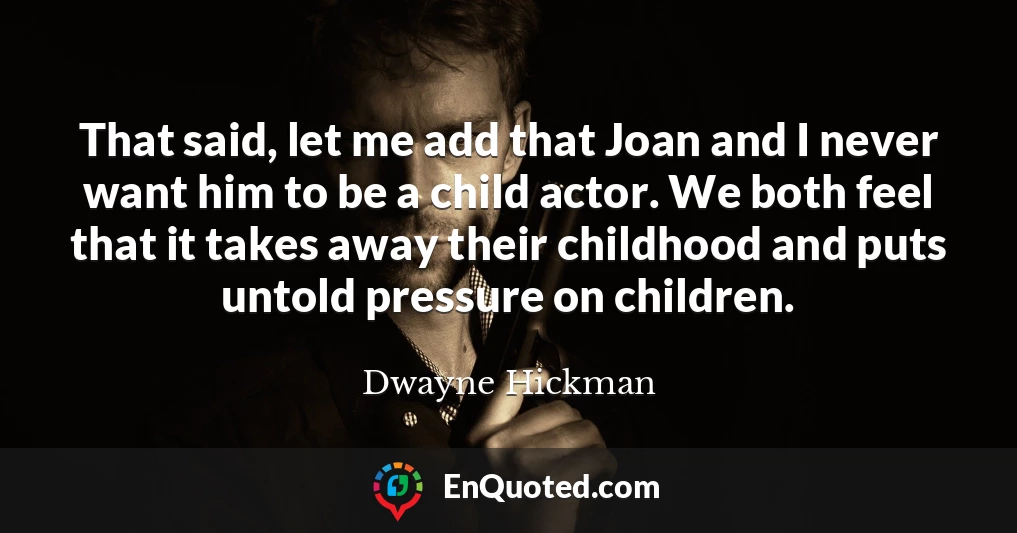 That said, let me add that Joan and I never want him to be a child actor. We both feel that it takes away their childhood and puts untold pressure on children.