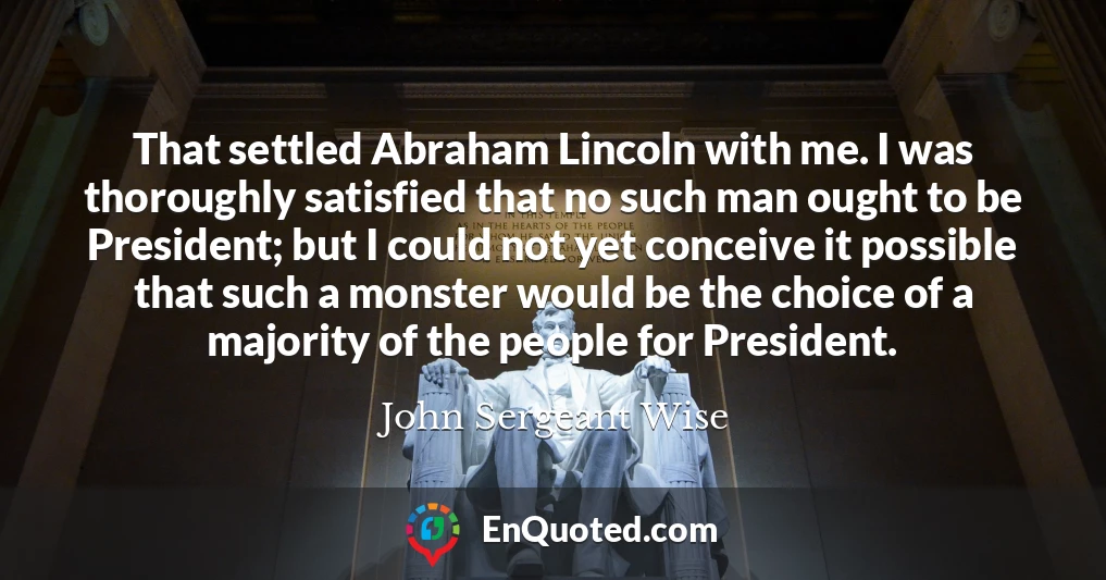 That settled Abraham Lincoln with me. I was thoroughly satisfied that no such man ought to be President; but I could not yet conceive it possible that such a monster would be the choice of a majority of the people for President.