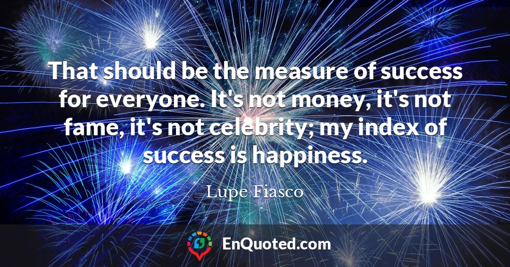 That should be the measure of success for everyone. It's not money, it's not fame, it's not celebrity; my index of success is happiness.