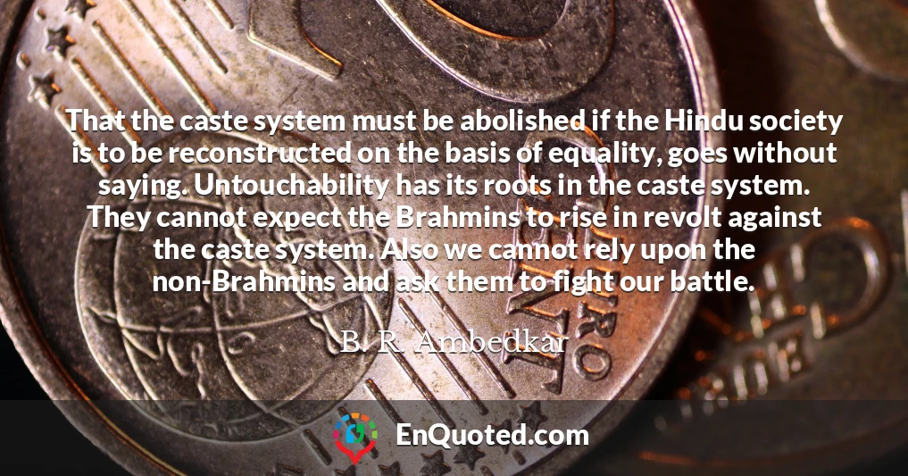That the caste system must be abolished if the Hindu society is to be reconstructed on the basis of equality, goes without saying. Untouchability has its roots in the caste system. They cannot expect the Brahmins to rise in revolt against the caste system. Also we cannot rely upon the non-Brahmins and ask them to fight our battle.