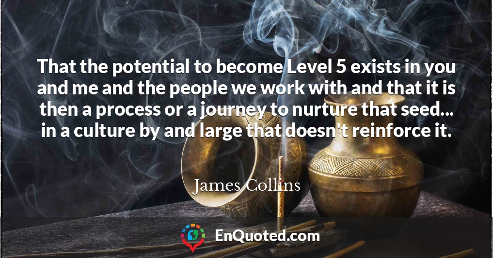 That the potential to become Level 5 exists in you and me and the people we work with and that it is then a process or a journey to nurture that seed... in a culture by and large that doesn't reinforce it.