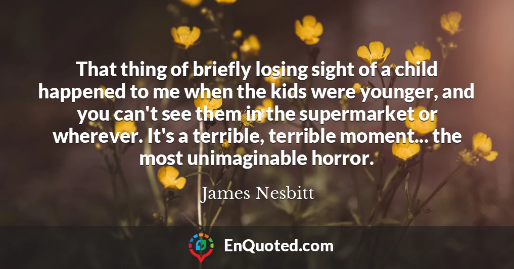 That thing of briefly losing sight of a child happened to me when the kids were younger, and you can't see them in the supermarket or wherever. It's a terrible, terrible moment... the most unimaginable horror.
