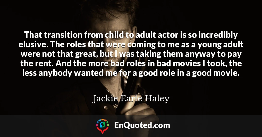 That transition from child to adult actor is so incredibly elusive. The roles that were coming to me as a young adult were not that great, but I was taking them anyway to pay the rent. And the more bad roles in bad movies I took, the less anybody wanted me for a good role in a good movie.