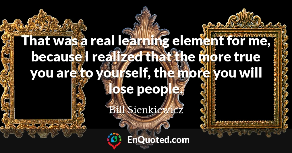 That was a real learning element for me, because I realized that the more true you are to yourself, the more you will lose people.