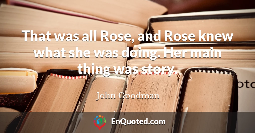 That was all Rose, and Rose knew what she was doing. Her main thing was story.