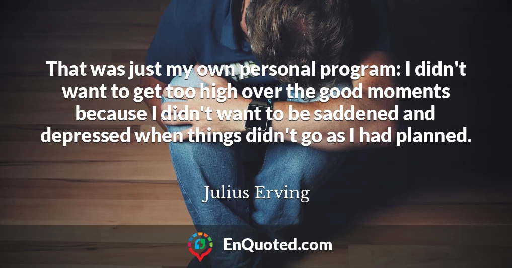 That was just my own personal program: I didn't want to get too high over the good moments because I didn't want to be saddened and depressed when things didn't go as I had planned.