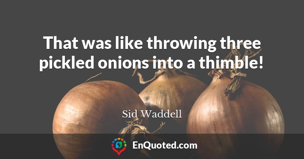 That was like throwing three pickled onions into a thimble!