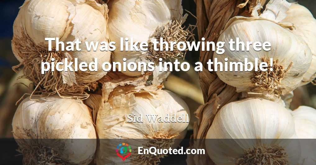 That was like throwing three pickled onions into a thimble!