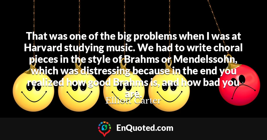 That was one of the big problems when I was at Harvard studying music. We had to write choral pieces in the style of Brahms or Mendelssohn, which was distressing because in the end you realized how good Brahms is, and how bad you are.