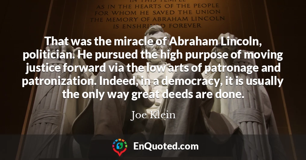 That was the miracle of Abraham Lincoln, politician. He pursued the high purpose of moving justice forward via the low arts of patronage and patronization. Indeed, in a democracy, it is usually the only way great deeds are done.