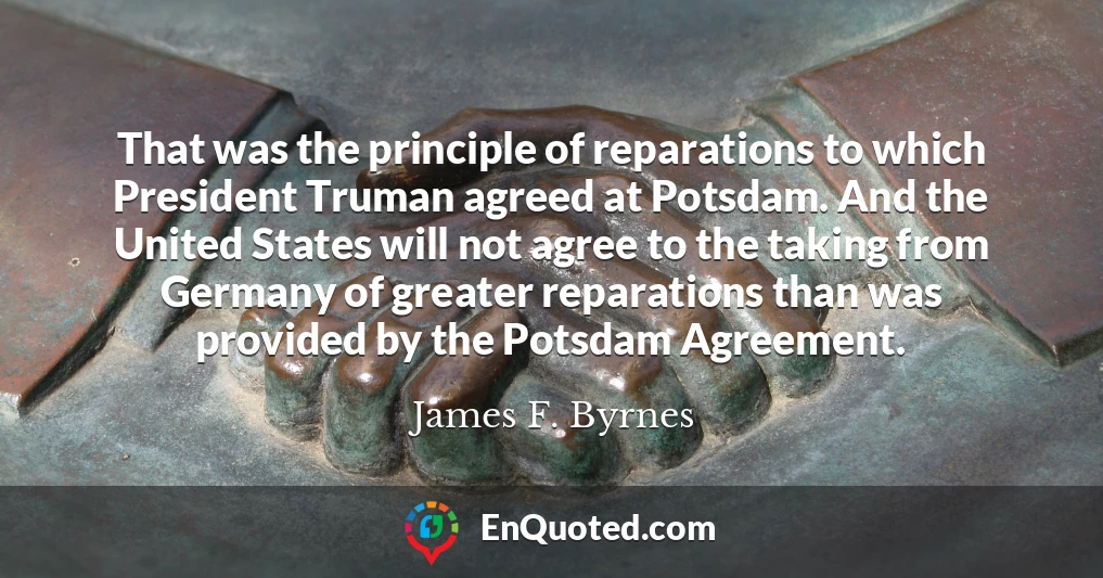 That was the principle of reparations to which President Truman agreed at Potsdam. And the United States will not agree to the taking from Germany of greater reparations than was provided by the Potsdam Agreement.