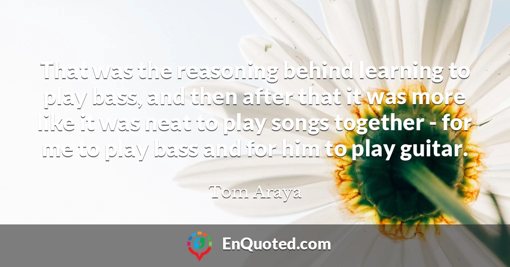 That was the reasoning behind learning to play bass, and then after that it was more like it was neat to play songs together - for me to play bass and for him to play guitar.