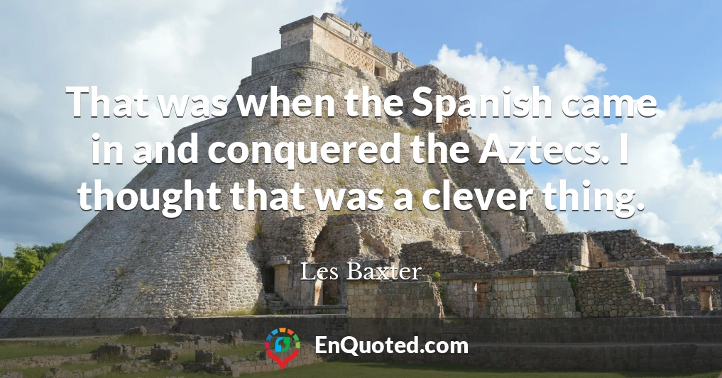 That was when the Spanish came in and conquered the Aztecs. I thought that was a clever thing.