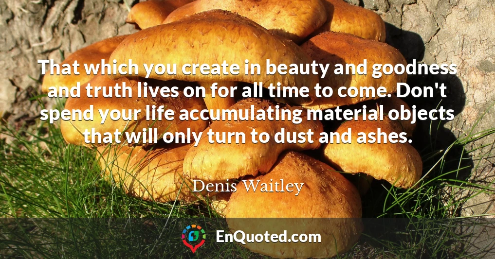 That which you create in beauty and goodness and truth lives on for all time to come. Don't spend your life accumulating material objects that will only turn to dust and ashes.