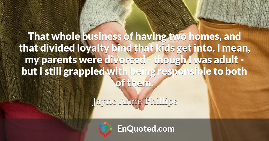 That whole business of having two homes, and that divided loyalty bind that kids get into. I mean, my parents were divorced - though I was adult - but I still grappled with being responsible to both of them.