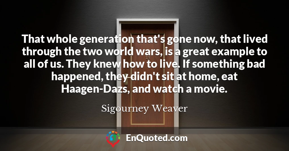 That whole generation that's gone now, that lived through the two world wars, is a great example to all of us. They knew how to live. If something bad happened, they didn't sit at home, eat Haagen-Dazs, and watch a movie.