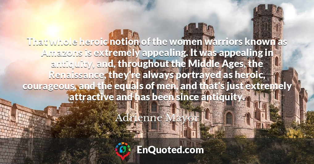 That whole heroic notion of the women warriors known as Amazons is extremely appealing. It was appealing in antiquity, and, throughout the Middle Ages, the Renaissance, they're always portrayed as heroic, courageous, and the equals of men, and that's just extremely attractive and has been since antiquity.