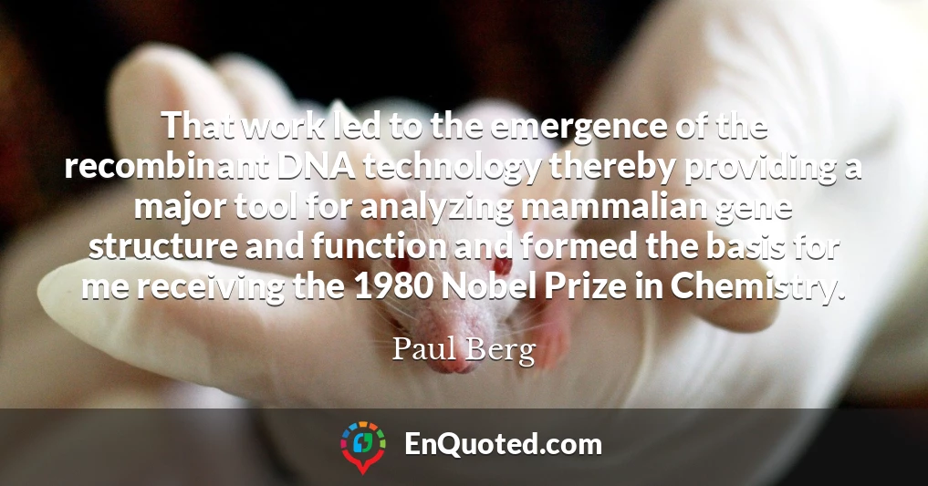 That work led to the emergence of the recombinant DNA technology thereby providing a major tool for analyzing mammalian gene structure and function and formed the basis for me receiving the 1980 Nobel Prize in Chemistry.