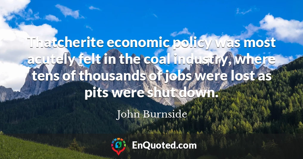 Thatcherite economic policy was most acutely felt in the coal industry, where tens of thousands of jobs were lost as pits were shut down.