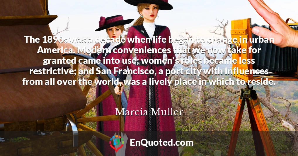 The 1890s was a decade when life began to change in urban America. Modern conveniences that we now take for granted came into use; women's roles became less restrictive; and San Francisco, a port city with influences from all over the world, was a lively place in which to reside.