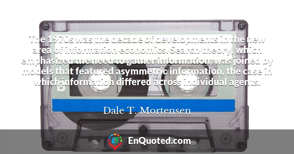 The 1970s was the decade of developments in the new area of information economics. Search theory, which emphasized the need to gather information, was joined by models that featured asymmetric information, the case in which information differed across individual agents.